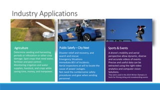 Industry Applications 
Agriculture Public Satefy – City Next 
Determine seeding and harvesting 
periods or infestation or other crop 
damage. Spot crops that need water, 
fertilizer and pest control. 
Monitoring irrigation and water 
supplies, livestock, and crops while 
saving time, money, and manpower. 
Disaster relief and recovery, and 
search and rescue 
Emergency Situations 
Immediate BEV of Incidents. 
Aerial inspections at will to locate the 
cause of power outages. 
Not need the cumbersome safety 
procedures and gear when sending 
personnel. 
Sports & Events 
A drone’s mobility and aerial 
perspective allow dynamic, diverse 
and accurate videos of events. 
Precise and useful data can be 
extracted using the right video 
analytics and computer vision 
Solutions. 
They were used in the 2014 Winter Olympics in 
Sochi for filming skiing and snowboarding events. 
 