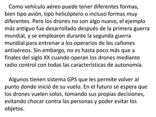 Como vehículo aéreo puede tener diferentes formas,
bien tipo avión, tipo helicóptero o incluso formas muy
diferentes. Pero los drones no son algo nuevo, el ejemplo
más antiguo fue desarrollado después de la primera guerra
mundial, y se emplearon durante la segunda guerra
mundial para entrenar a los operarios de los cañones
antiaéreos. Sin embargo, no es hasta poco más que a
finales del siglo XX cuando operan los drones mediante
radio control con todas las características de autonomía.
Algunos tienen sistema GPS que les permite volver al
punto donde inició de su vuelo. En el futuro se espera que
los drones vuelen solos, tomando sus propias decisiones,
evitando chocar contra las personas y poder evitar los
objetos.
 