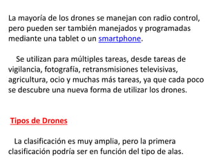La mayoría de los drones se manejan con radio control,
pero pueden ser también manejados y programadas
mediante una tablet o un smartphone.
Se utilizan para múltiples tareas, desde tareas de
vigilancia, fotografía, retransmisiones televisivas,
agricultura, ocio y muchas más tareas, ya que cada poco
se descubre una nueva forma de utilizar los drones.
Tipos de Drones
La clasificación es muy amplia, pero la primera
clasificación podría ser en función del tipo de alas.
 