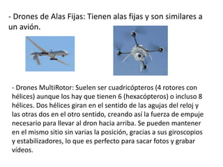 - Drones de Alas Fijas: Tienen alas fijas y son similares a
un avión.
- Drones MultiRotor: Suelen ser cuadricópteros (4 rotores con
hélices) aunque los hay que tienen 6 (hexacópteros) o incluso 8
hélices. Dos hélices giran en el sentido de las agujas del reloj y
las otras dos en el otro sentido, creando así la fuerza de empuje
necesario para llevar al dron hacia arriba. Se pueden mantener
en el mismo sitio sin varias la posición, gracias a sus giroscopios
y estabilizadores, lo que es perfecto para sacar fotos y grabar
vídeos.
 