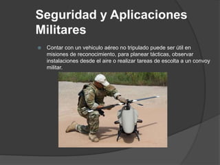 Seguridad y Aplicaciones
Militares
 Contar con un vehiculo aéreo no tripulado puede ser útil en
misiones de reconocimiento, para planear tácticas, observar
instalaciones desde el aire o realizar tareas de escolta a un convoy
militar.
 