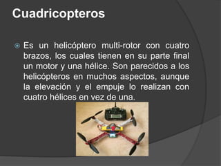Cuadricopteros
 Es un helicóptero multi-rotor con cuatro
brazos, los cuales tienen en su parte final
un motor y una hélice. Son parecidos a los
helicópteros en muchos aspectos, aunque
la elevación y el empuje lo realizan con
cuatro hélices en vez de una.
 