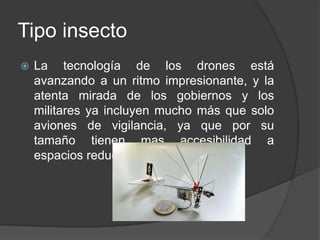 Tipo insecto
 La tecnología de los drones está
avanzando a un ritmo impresionante, y la
atenta mirada de los gobiernos y los
militares ya incluyen mucho más que solo
aviones de vigilancia, ya que por su
tamaño tienen mas accesibilidad a
espacios reducidos.
 