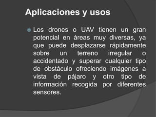 Aplicaciones y usos
 Los drones o UAV tienen un gran
potencial en áreas muy diversas, ya
que puede desplazarse rápidamente
sobre un terreno irregular o
accidentado y superar cualquier tipo
de obstáculo ofreciendo imágenes a
vista de pájaro y otro tipo de
información recogida por diferentes
sensores.
 