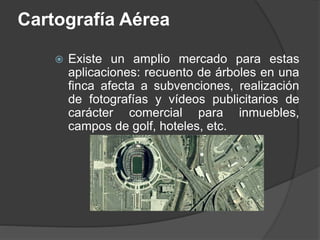 Cartografía Aérea
 Existe un amplio mercado para estas
aplicaciones: recuento de árboles en una
finca afecta a subvenciones, realización
de fotografías y vídeos publicitarios de
carácter comercial para inmuebles,
campos de golf, hoteles, etc.
 
