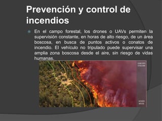 Prevención y control de
incendios
 En el campo forestal, los drones o UAVs permiten la
supervisión constante, en horas de alto riesgo, de un área
boscosa, en busca de puntos activos o conatos de
incendio. El vehículo no tripulado puede supervisar una
amplia zona boscosa desde el aire, sin riesgo de vidas
humanas.
 