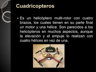 Cuadricopteros
 Es un helicóptero multi-rotor con cuatro
brazos, los cuales tienen en su parte final
un motor y una hélice. Son parecidos a los
helicópteros en muchos aspectos, aunque
la elevación y el empuje lo realizan con
cuatro hélices en vez de una.
 