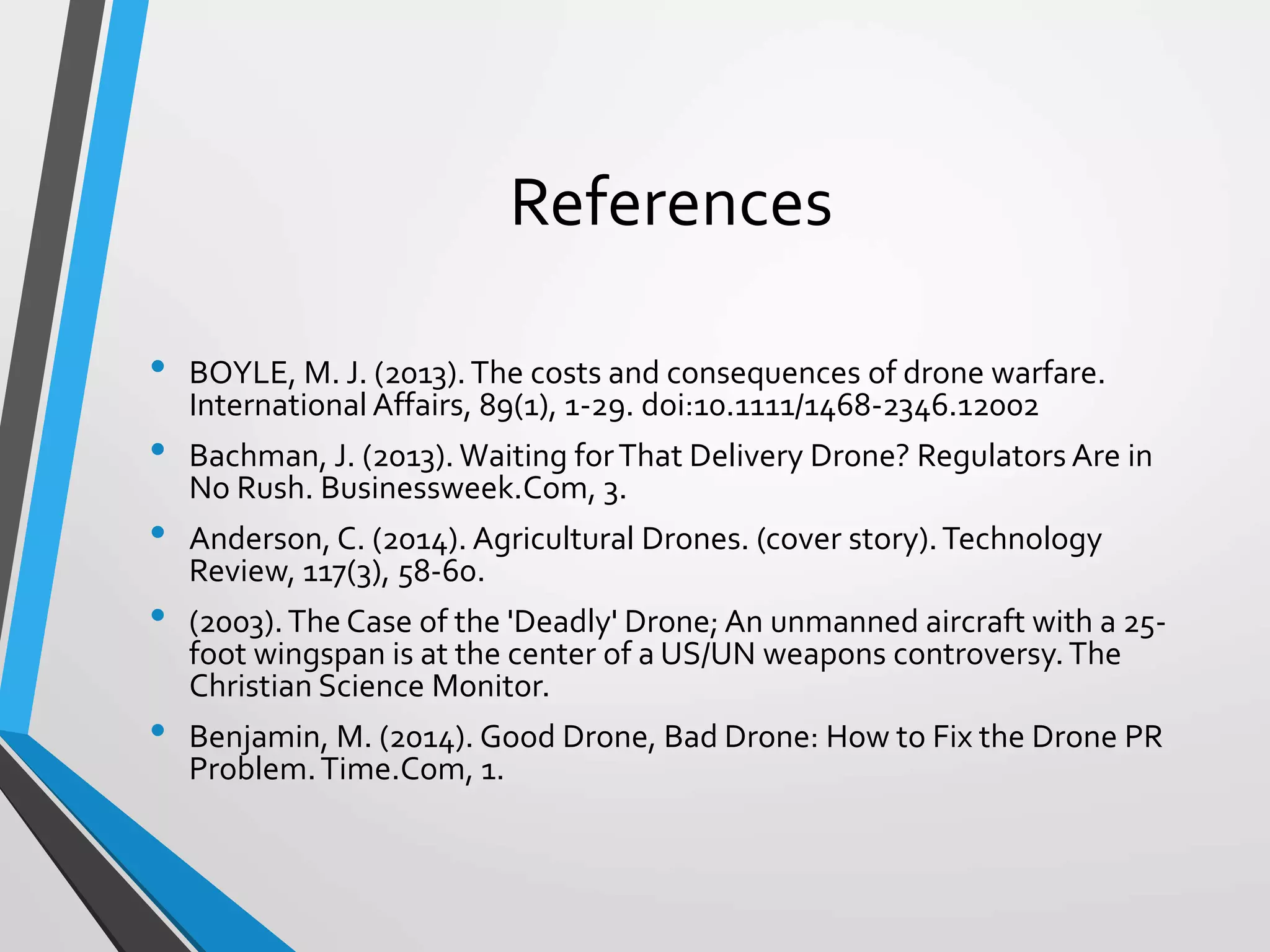 References
• BOYLE, M. J. (2013).The costs and consequences of drone warfare.
International Affairs, 89(1), 1-29. doi:10.1111/1468-2346.12002
• Bachman, J. (2013). Waiting forThat Delivery Drone? Regulators Are in
No Rush. Businessweek.Com, 3.
• Anderson, C. (2014). Agricultural Drones. (cover story).Technology
Review, 117(3), 58-60.
• (2003).The Case of the 'Deadly' Drone; An unmanned aircraft with a 25-
foot wingspan is at the center of a US/UN weapons controversy.The
Christian Science Monitor.
• Benjamin, M. (2014). Good Drone, Bad Drone: How to Fix the Drone PR
Problem.Time.Com, 1.
 