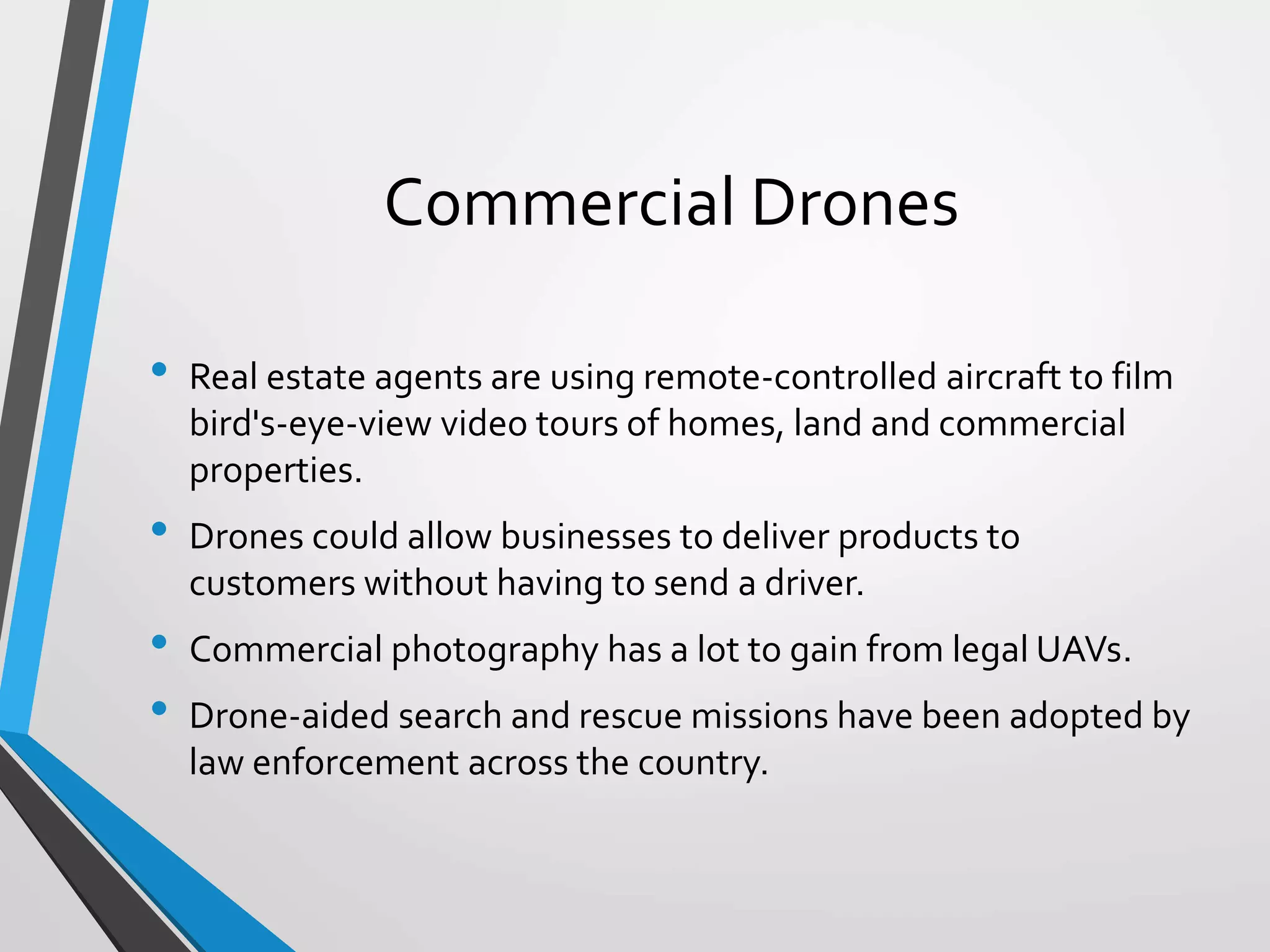 Commercial Drones
• Real estate agents are using remote-controlled aircraft to film
bird's-eye-view video tours of homes, land and commercial
properties.
• Drones could allow businesses to deliver products to
customers without having to send a driver.
• Commercial photography has a lot to gain from legal UAVs.
• Drone-aided search and rescue missions have been adopted by
law enforcement across the country.
 