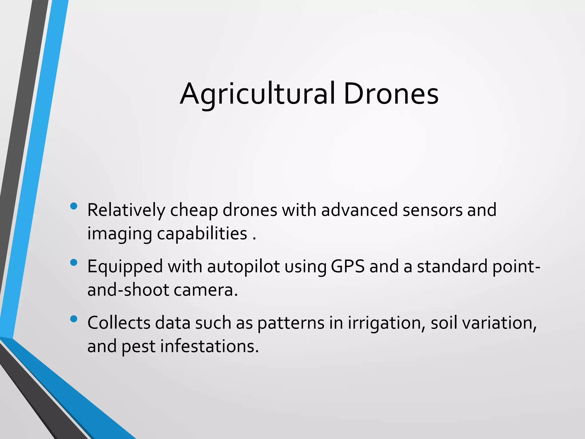 Agricultural Drones
• Relatively cheap drones with advanced sensors and
imaging capabilities .
• Equipped with autopilot using GPS and a standard point-
and-shoot camera.
• Collects data such as patterns in irrigation, soil variation,
and pest infestations.
 