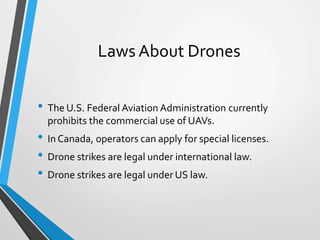 Laws About Drones
• The U.S. Federal Aviation Administration currently
prohibits the commercial use of UAVs.
• In Canada, operators can apply for special licenses.
• Drone strikes are legal under international law.
• Drone strikes are legal under US law.
 