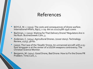 References
• BOYLE, M. J. (2013).The costs and consequences of drone warfare.
International Affairs, 89(1), 1-29. doi:10.1111/1468-2346.12002
• Bachman, J. (2013). Waiting forThat Delivery Drone? Regulators Are in
No Rush. Businessweek.Com, 3.
• Anderson, C. (2014). Agricultural Drones. (cover story).Technology
Review, 117(3), 58-60.
• (2003).The Case of the 'Deadly' Drone; An unmanned aircraft with a 25-
foot wingspan is at the center of a US/UN weapons controversy.The
Christian Science Monitor.
• Benjamin, M. (2014). Good Drone, Bad Drone: How to Fix the Drone PR
Problem.Time.Com, 1.
 