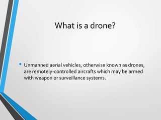 What is a drone?
• Unmanned aerial vehicles, otherwise known as drones,
are remotely-controlled aircrafts which may be armed
with weapon or surveillance systems.
 