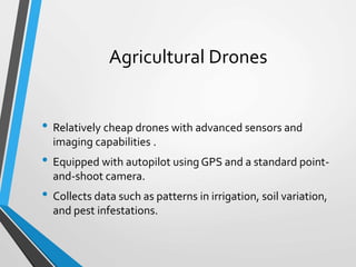 Agricultural Drones
• Relatively cheap drones with advanced sensors and
imaging capabilities .
• Equipped with autopilot using GPS and a standard point-
and-shoot camera.
• Collects data such as patterns in irrigation, soil variation,
and pest infestations.
 