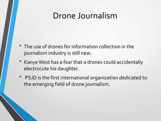 Drone Journalism
• The use of drones for information collection in the
journalism industry is still new.
• KanyeWest has a fear that a drones could accidentally
electrocute his daughter.
• PSJD is the first international organization dedicated to
the emerging field of drone journalism.
 