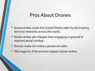 Pros About Drones
• Drone strikes make the United States safer by decimating
terrorist networks across the world.
• Drone strikes are cheaper than engaging in ground or
manned aerial combat.
• Drones make US military personnel safer.
• The majority ofAmericans support drone strikes.
 
