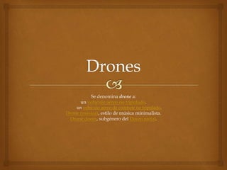 Se denomina drone a:
un vehículo aéreo no tripulado.
un vehículo aéreo de combate no tripulado.
Drone (música), estilo de música minimalista.
Drone doom, subgénero del Doom metal.
 