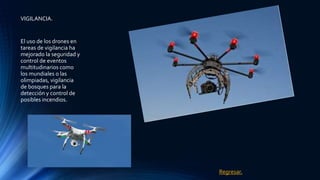 VIGILANCIA.
El uso de los drones en
tareas de vigilancia ha
mejorado la seguridad y
control de eventos
multitudinarios como
los mundiales o las
olimpiadas, vigilancia
de bosques para la
detección y control de
posibles incendios.
Regresar.
 