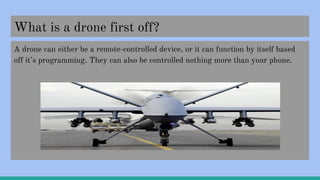What is a drone first off?
A drone can either be a remote-controlled device, or it can function by itself based
off it’s programming. They can also be controlled nothing more than your phone.
 