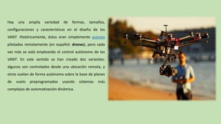 Hay una amplia variedad de formas, tamaños,
configuraciones y características en el diseño de los
VANT. Históricamente, éstos eran simplemente aviones
pilotados remotamente (en español: drones), pero cada
vez más se está empleando el control autónomo de los
VANT. En este sentido se han creado dos variantes:
algunos son controlados desde una ubicación remota, y
otros vuelan de forma autónoma sobre la base de planes
de vuelo preprogramados usando sistemas más
complejos de automatización dinámica.
 
