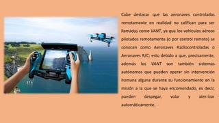 Cabe destacar que las aeronaves controladas
remotamente en realidad no califican para ser
llamadas como VANT, ya que los vehículos aéreos
pilotados remotamente (o por control remoto) se
conocen como Aeronaves Radiocontroladas o
Aeronaves R/C; esto debido a que, precisamente,
además los VANT son también sistemas
autónomos que pueden operar sin intervención
humana alguna durante su funcionamiento en la
misión a la que se haya encomendado, es decir,
pueden despegar, volar y aterrizar
automáticamente.
 
