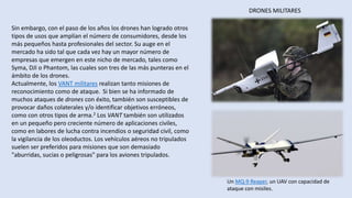 DRONES MILITARES
Un MQ-9 Reaper, un UAV con capacidad de
ataque con misiles.
Sin embargo, con el paso de los años los drones han logrado otros
tipos de usos que amplían el número de consumidores, desde los
más pequeños hasta profesionales del sector. Su auge en el
mercado ha sido tal que cada vez hay un mayor número de
empresas que emergen en este nicho de mercado, tales como
Syma, DJI o Phantom, las cuales son tres de las más punteras en el
ámbito de los drones.
Actualmente, los VANT militares realizan tanto misiones de
reconocimiento como de ataque. Si bien se ha informado de
muchos ataques de drones con éxito, también son susceptibles de
provocar daños colaterales y/o identificar objetivos erróneos,
como con otros tipos de arma.2 Los VANT también son utilizados
en un pequeño pero creciente número de aplicaciones civiles,
como en labores de lucha contra incendios o seguridad civil, como
la vigilancia de los oleoductos. Los vehículos aéreos no tripulados
suelen ser preferidos para misiones que son demasiado
"aburridas, sucias o peligrosas" para los aviones tripulados.
 