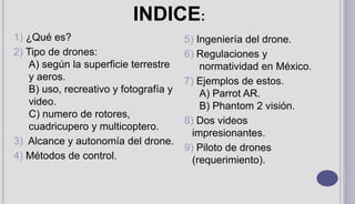 1) ¿Qué es?
2) Tipo de drones:
A) según la superficie terrestre
y aeros.
B) uso, recreativo y fotografía y
video.
C) numero de rotores,
cuadricupero y multicoptero.
3) Alcance y autonomía del drone.
4) Métodos de control.
5) Ingeniería del drone.
6) Regulaciones y
normatividad en México.
7) Ejemplos de estos.
A) Parrot AR.
B) Phantom 2 visión.
8) Dos videos
impresionantes.
9) Piloto de drones
(requerimiento).
INDICE:
 