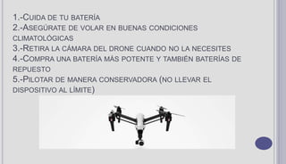 1.-CUIDA DE TU BATERÍA
2.-ASEGÚRATE DE VOLAR EN BUENAS CONDICIONES
CLIMATOLÓGICAS
3.-RETIRA LA CÁMARA DEL DRONE CUANDO NO LA NECESITES
4.-COMPRA UNA BATERÍA MÁS POTENTE Y TAMBIÉN BATERÍAS DE
REPUESTO
5.-PILOTAR DE MANERA CONSERVADORA (NO LLEVAR EL
DISPOSITIVO AL LÍMITE)
 