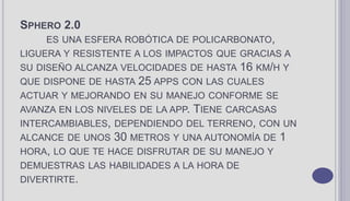 SPHERO 2.0
ES UNA ESFERA ROBÓTICA DE POLICARBONATO,
LIGUERA Y RESISTENTE A LOS IMPACTOS QUE GRACIAS A
SU DISEÑO ALCANZA VELOCIDADES DE HASTA 16 KM/H Y
QUE DISPONE DE HASTA 25 APPS CON LAS CUALES
ACTUAR Y MEJORANDO EN SU MANEJO CONFORME SE
AVANZA EN LOS NIVELES DE LA APP. TIENE CARCASAS
INTERCAMBIABLES, DEPENDIENDO DEL TERRENO, CON UN
ALCANCE DE UNOS 30 METROS Y UNA AUTONOMÍA DE 1
HORA, LO QUE TE HACE DISFRUTAR DE SU MANEJO Y
DEMUESTRAS LAS HABILIDADES A LA HORA DE
DIVERTIRTE.
 