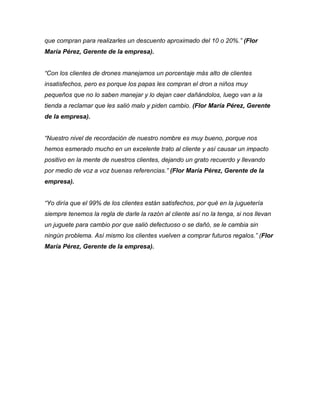 que compran para realizarles un descuento aproximado del 10 o 20%.” (Flor
María Pérez, Gerente de la empresa).
“Con los clientes de drones manejamos un porcentaje más alto de clientes
insatisfechos, pero es porque los papas les compran el dron a niños muy
pequeños que no lo saben manejar y lo dejan caer dañándolos, luego van a la
tienda a reclamar que les salió malo y piden cambio. (Flor María Pérez, Gerente
de la empresa).
“Nuestro nivel de recordación de nuestro nombre es muy bueno, porque nos
hemos esmerado mucho en un excelente trato al cliente y así causar un impacto
positivo en la mente de nuestros clientes, dejando un grato recuerdo y llevando
por medio de voz a voz buenas referencias.” (Flor María Pérez, Gerente de la
empresa).
“Yo diría que el 99% de los clientes están satisfechos, por qué en la juguetería
siempre tenemos la regla de darle la razón al cliente así no la tenga, si nos llevan
un juguete para cambio por que salió defectuoso o se dañó, se le cambia sin
ningún problema. Así mismo los clientes vuelven a comprar futuros regalos.” (Flor
María Pérez, Gerente de la empresa).
 