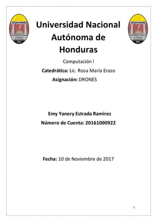 1
Universidad Nacional
Autónoma de
Honduras
Computación l
Catedrática: Lic. Rosa María Erazo
Asignación: DRONES
Emy Yanory Estrada Ramírez
Número de Cuenta: 20161000922
Fecha: 10 de Noviembre de 2017
 