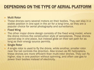 DEPENDING ON THE TYPE OF AERIAL PLATFORM
 Multi Rotor
 These drones carry several motors on their bodies. They can stay in a
stable position in one spot in the air for a long time, so they are a
popular choice for aerial photography and surveillance.
 Fixed Wing
 The other major drone design consists of the fixed wing model, where
the drone mimics the construction style of aeroplanes. These drones
cannot stay in one place, but instead glide on their set path for as
long as their energy source permits.
 Single Rotor
 A single rotor is used to fly the drone, while another, smaller rotor
near the tail controls the direction. Also known as RC helicopters,
these drones are more efficient than multi-rotor drones. They can fly
higher, stay in one position without spinning, and often use gas to
power their bodies instead of electricity.
 