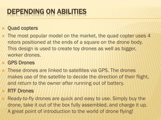 DEPENDING ON ABILITIES
 Quad copters
 The most popular model on the market, the quad copter uses 4
rotors positioned at the ends of a square on the drone body.
This design is used to create toy drones as well as bigger,
worker drones.
 GPS Drones
 These drones are linked to satellites via GPS. The drones
makes use of the satellite to decide the direction of their flight,
and return to the owner after running out of battery.
 RTF Drones
 Ready-to-fly drones are quick and easy to use. Simply buy the
drone, take it out of the box fully assembled, and charge it up.
A great point of introduction to the world of drone flying!
 