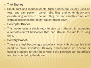  Trick Drones
 Small, fast and manoeuvrable, trick drones are usually used as
toys, and can perform barrel rolls, flips and other flashy and
entertaining moves in the air. They do not usually come with
extra accessories that might weight them down.
 Helicopter Drones
 This model uses a single rotor to stay up in the air. It resembles
a remote-control helicopter that can stay in the air for a long
time.
 Delivery Drones
 These are fast becoming a popular choice with companies that
need to move inventory. Delivery drones have an anchor or
basket attached to their body where the package can be affixed
and transported by the drone.
 