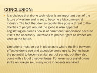CONCLUSION:
 It is obvious that drone technology is an important part of the
future of warfare and is set to become a big commercial
industry. The fact that drones capabilities pose a threat to the
liberties of people around the globe is also apparent.
Legislating on drones now is of paramount importance because
it sets the necessary limitations to protect rights as drones are
used in the future.
Limitations must be put in place as to where the line between
effective drone use and excessive drone use is. Drones have
the potential to become a vital part of society, but they also
come with a lot of disadvantages. For every successful drone
strike on foreign soil, many more innocents are killed.
 