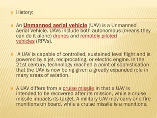  History:
 An Unmanned aerial vehicle (UAV) is a Unmanned
Aerial Vehicle. UAVs include both autonomous (means they
can do it alone) drones and remotely piloted
vehicles (RPVs).
 A UAV is capable of controlled, sustained level flight and is
powered by a jet, reciprocating, or electric engine. In the
21st century, technology reached a point of sophistication
that the UAV is now being given a greatly expanded role in
many areas of aviation.
 A UAV differs from a cruise missile in that a UAV is
intended to be recovered after its mission, while a cruise
missile impacts its target. A military UAV may carry and fire
munitions on board, while a cruise missile is a munitions.
 