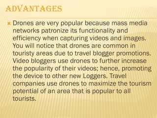  Drones are very popular because mass media
networks patronize its functionality and
efficiency when capturing videos and images.
You will notice that drones are common in
touristy areas due to travel blogger promotions.
Video bloggers use drones to further increase
the popularity of their videos; hence, promoting
the device to other new Loggers. Travel
companies use drones to maximize the tourism
potential of an area that is popular to all
tourists.
ADVANTAGES
 