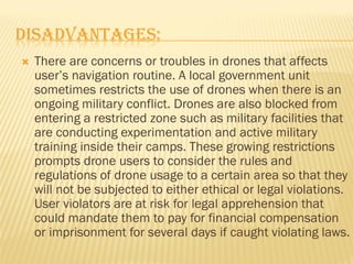 DISADVANTAGES:
 There are concerns or troubles in drones that affects
user’s navigation routine. A local government unit
sometimes restricts the use of drones when there is an
ongoing military conflict. Drones are also blocked from
entering a restricted zone such as military facilities that
are conducting experimentation and active military
training inside their camps. These growing restrictions
prompts drone users to consider the rules and
regulations of drone usage to a certain area so that they
will not be subjected to either ethical or legal violations.
User violators are at risk for legal apprehension that
could mandate them to pay for financial compensation
or imprisonment for several days if caught violating laws.
 