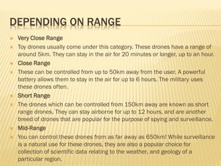 DEPENDING ON RANGE
 Very Close Range
 Toy drones usually come under this category. These drones have a range of
around 5km. They can stay in the air for 20 minutes or longer, up to an hour.
 Close Range
 These can be controlled from up to 50km away from the user. A powerful
battery allows them to stay in the air for up to 6 hours. The military uses
these drones often.
 Short Range
 The drones which can be controlled from 150km away are known as short
range drones. They can stay airborne for up to 12 hours, and are another
breed of drones that are popular for the purpose of spying and surveillance.
 Mid-Range
 You can control these drones from as far away as 650km! While surveillance
is a natural use for these drones, they are also a popular choice for
collection of scientific data relating to the weather, and geology of a
particular region.
 