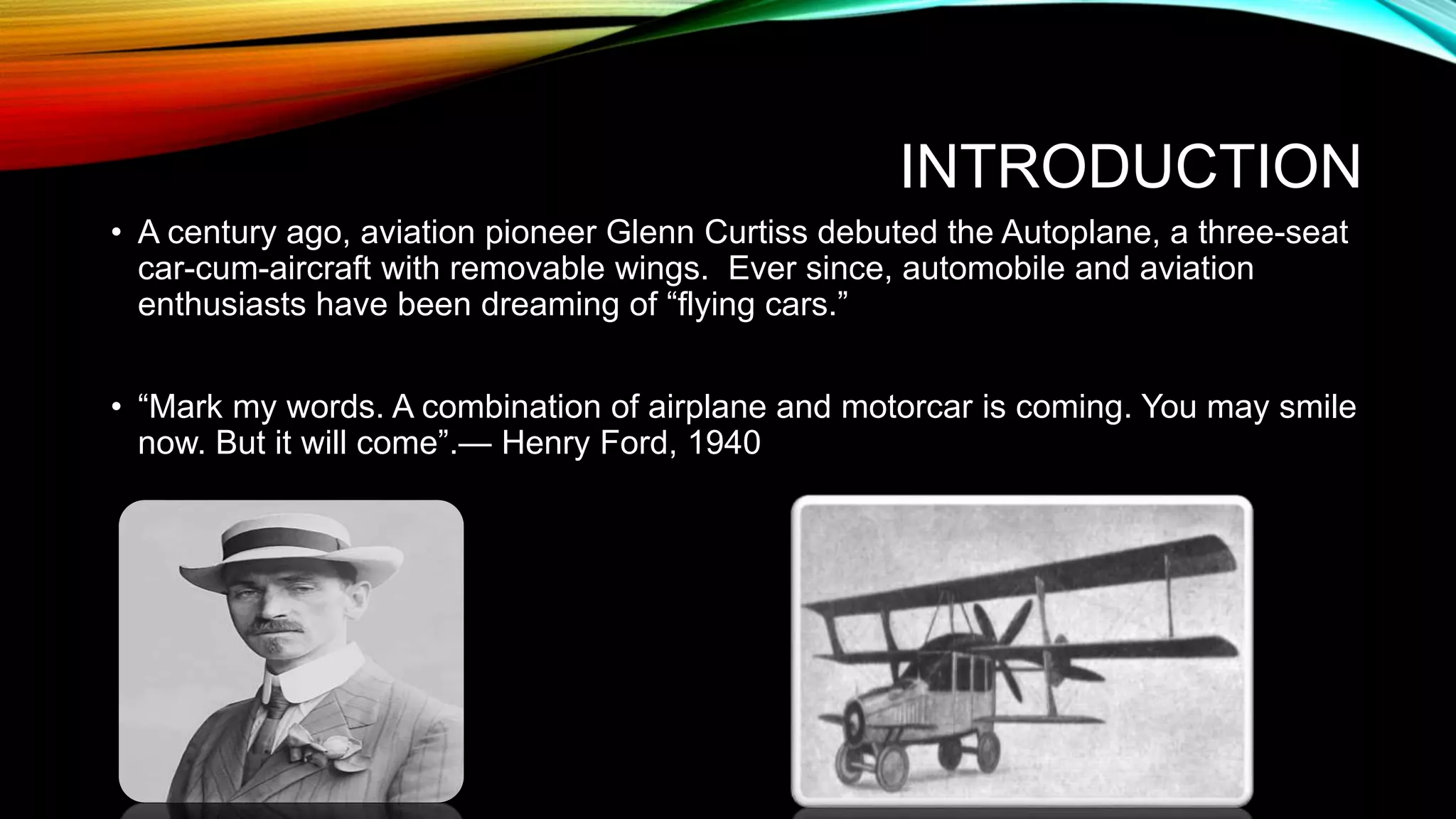 INTRODUCTION
• A century ago, aviation pioneer Glenn Curtiss debuted the Autoplane, a three-seat
car-cum-aircraft with removable wings. Ever since, automobile and aviation
enthusiasts have been dreaming of “flying cars.”
• “Mark my words. A combination of airplane and motorcar is coming. You may smile
now. But it will come”.— Henry Ford, 1940
 