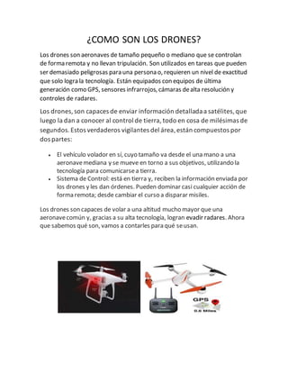 ¿COMO SON LOS DRONES?
Los drones son aeronaves de tamaño pequeño o mediano que se controlan
de forma remota y no llevan tripulación. Son utilizados en tareas que pueden
ser demasiado peligrosas para una persona o, requieren un nivel de exactitud
que solo logra la tecnología. Están equipados con equipos de última
generación como GPS, sensores infrarrojos, cámaras dealta resolución y
controles de radares.
Los drones,son capaces de enviar información detalladaa satélites,que
luego la dan a conocer al control de tierra,todo en cosa de milésimas de
segundos.Estos verdaderos vigilantes del área,están compuestos por
dos partes:
 El vehículo volador en sí, cuyo tamaño va desde el una mano a una
aeronavemediana y se mueve en torno a sus objetivos, utilizando la
tecnología para comunicarsea tierra.
 Sistema de Control: está en tierra y, reciben la información enviada por
los drones y les dan órdenes. Pueden dominar casi cualquier acción de
forma remota; desde cambiar el curso a disparar misiles.
Los drones son capaces de volar a una altitud mucho mayor que una
aeronavecomún y, gracias a su alta tecnología, logran evadir radares. Ahora
que sabemos qué son, vamos a contarles para qué seusan.
 