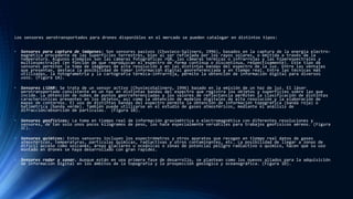 Los sensores aerotransportados para drones disponibles en el mercado se pueden catalogar en distintos tipos:
• Sensores para captura de imágenes: Son sensores pasivos (Chuvieco-Salinero, 1996), basados en la captura de la energía electro-
magnética procedente de las superficies terrestres, bien al ser reflejada por los rayos solares, o emitida a través de la
temperatura. Algunos ejemplos son las cámaras fotográficas rGB, las cámaras térmicas o infrarrojas y las hiperespectrales y
multiespectrales (en función de que reproduzcan el espectro de forma continua o discontinua, respectivamente). Este tipo de
sensores permiten la toma de imágenes de alta resolución y en las distintas bandas del espectro de la luz. Entre las ventajas
que presentan, destaca la posibilidad de tomar información digital georeferenciada y en tiempo real. Entre las técnicas más
utilizadas, la fotogrametría y la cartografía térmica-infrarroja, permite la obtención de información digital para diversos
usos. (Figura 1A).
• Sensores LiDAR: Se trata de un sensor activo (ChuviecoSalinero, 1996) basado en la emisión de un haz de luz. El láser
aerotransportado consistente en un haz en distintas bandas del espectro que registra los objetos y superficies sobre las que
incide. La obtención de nubes de puntos georreferenciadas y los valores de reflectancia permiten la clasificación de distintas
características presentes en los objetos, así como la obtención de modelos digitales de alta resolución y la elaboración de
mapas de contornos. El uso de distintas bandas del espectro permite la obtención de información topográfica (banda roja) o
batimétrica (banda verde). También puede utilizarse en el estudio de gases atmosféricos, mediante el análisis de
difracción/absorción de partículas. (Figura 1B).
• Sensores geofísicos: La toma en tiempo real de información gravimétrica o electromagnética con diferentes resoluciones y
sensores, de tan solo unos pocos kilogramos de peso, los hace especialmente versátiles para trabajos geofísicos aéreos. (Figura
1C).
• Sensores químicos: Estos sensores incluyen los espectrómetros y otros aparatos que recogen en tiempo real datos de gases
atmosféricos, temperaturas, partículas químicas, radiactivas y otros contaminantes, etc. La posibilidad de llegar a zonas de
difícil acceso como volcanes, áreas glaciares u oceánicas o zonas de potencial peligro radiactivo o químico, hacen que su uso
montado en drones se haya desarrollado con gran rapidez.
• Sensores radar y sonar. Aunque están en una primera fase de desarrollo, se plantean como los nuevos aliados para la adquisición
de información digital en los ámbitos de la topografía y la prospección geológica y oceanográfica. (Figura 1D).
 
