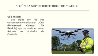 SEGÚN LA SUPERFICIE TERRESTRE Y AEROS
Uso militar:
Las siglas con las que
comúnmente veremos son UCAV
(Unmanned Combat Air
Behicle) que se traduce como
Aviones no tripulados de
Combate.
 