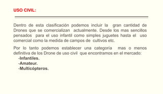 USO CIVIL:
Dentro de esta clasificación podemos incluir la gran cantidad de
Drones que se comercializan actualmente. Desde los mas sencillos
pensados para el uso infantil como simples juguetes hasta el uso
comercial como la medida de campos de cultivos etc.
Por lo tanto podemos establecer una categoría mas o menos
definitiva de los Drone de uso civil que encontramos en el mercado:
-Infantiles.
-Amateur.
-Multicópteros.
 