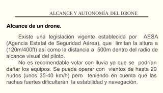 ALCANCE Y AUTONOMÍA DEL DRONE
Alcance de un drone.
Existe una legislación vigente establecida por AESA
(Agencia Estatal de Seguridad Aérea), que limitan la altura a
(120m/400ft) así como la distancia a 500m dentro del radio de
alcance visual del piloto.
No es recomendable volar con lluvia ya que se podrían
dañar los equipos. Se puede operar con vientos de hasta 20
nudos (unos 35-40 km/h) pero teniendo en cuenta que las
rachas fuertes dificultarán la estabilidad y navegación.
 