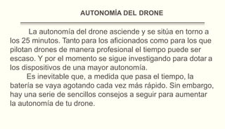 AUTONOMÍA DEL DRONE
La autonomía del drone asciende y se sitúa en torno a
los 25 minutos. Tanto para los aficionados como para los que
pilotan drones de manera profesional el tiempo puede ser
escaso. Y por el momento se sigue investigando para dotar a
los dispositivos de una mayor autonomía.
Es inevitable que, a medida que pasa el tiempo, la
batería se vaya agotando cada vez más rápido. Sin embargo,
hay una serie de sencillos consejos a seguir para aumentar
la autonomía de tu drone.
 