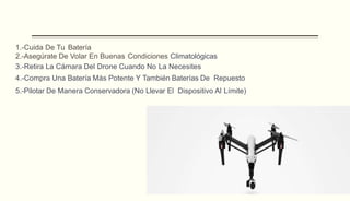 1.-Cuida De Tu Batería
2.-Asegúrate De Volar En Buenas Condiciones Climatológicas
3.-Retira La Cámara Del Drone Cuando No La Necesites
4.-Compra Una Batería Más Potente Y También Baterías De Repuesto
5.-Pilotar De Manera Conservadora (No Llevar El Dispositivo Al Límite)
 