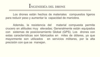 INGENIERÍA DEL DRONE
Los drones están hechos de materiales compuestos ligeros
para reducir peso y aumentar la capacidad de maniobra.
Además, la resistencia del material compuesta permite
crucero en altitudes muy elevadas; Generalmente están equipados
con sistemas de posicionamiento Global (GPS). Los drones con
estas características son fabricados en miles de dólares, ya que
mayormente son utilizados en servicios militares, por la alta
precisión con que se manejan.
 