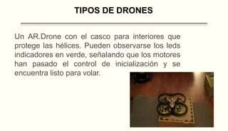 Un AR.Drone con el casco para interiores que
protege las hélices. Pueden observarse los leds
indicadores en verde, señalando que los motores
han pasado el control de inicialización y se
encuentra listo para volar.
TIPOS DE DRONES
 