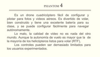 PHANTOM 4
Es un drone cuadricóptero fácil de configurar y
pilotar para fotos y videos aéreos. Es divertido de volar,
bien construido y tiene una excelente batería para su
clase, y se puede configurar fácilmente para navegar
autónomamente.
Lo malo, la calidad de video no es nada del otro
mundo. Aunque la autonomía de vuelo es mayor que la de
la mayoría de los helicópteros listos para volar (RTF),
Los controles pueden ser demasiado limitados para
los usuarios experimentados.
 